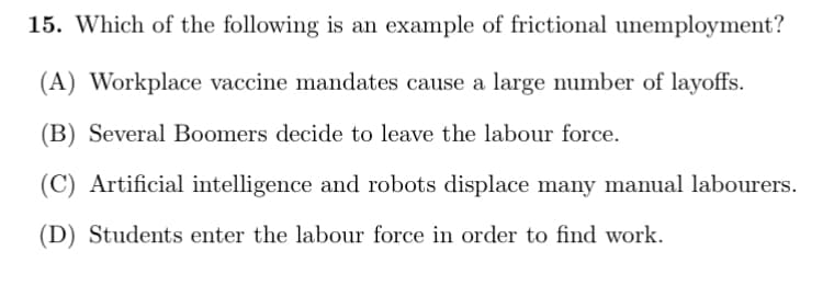 15. Which of the following is an example of frictional unemployment?
(A) Workplace vaccine mandates cause a large number of layoffs.
(B) Several Boomers decide to leave the labour force.
Artificial intelligence and robots displace many manual labourers.
(D) Students enter the labour force in order to find work.
