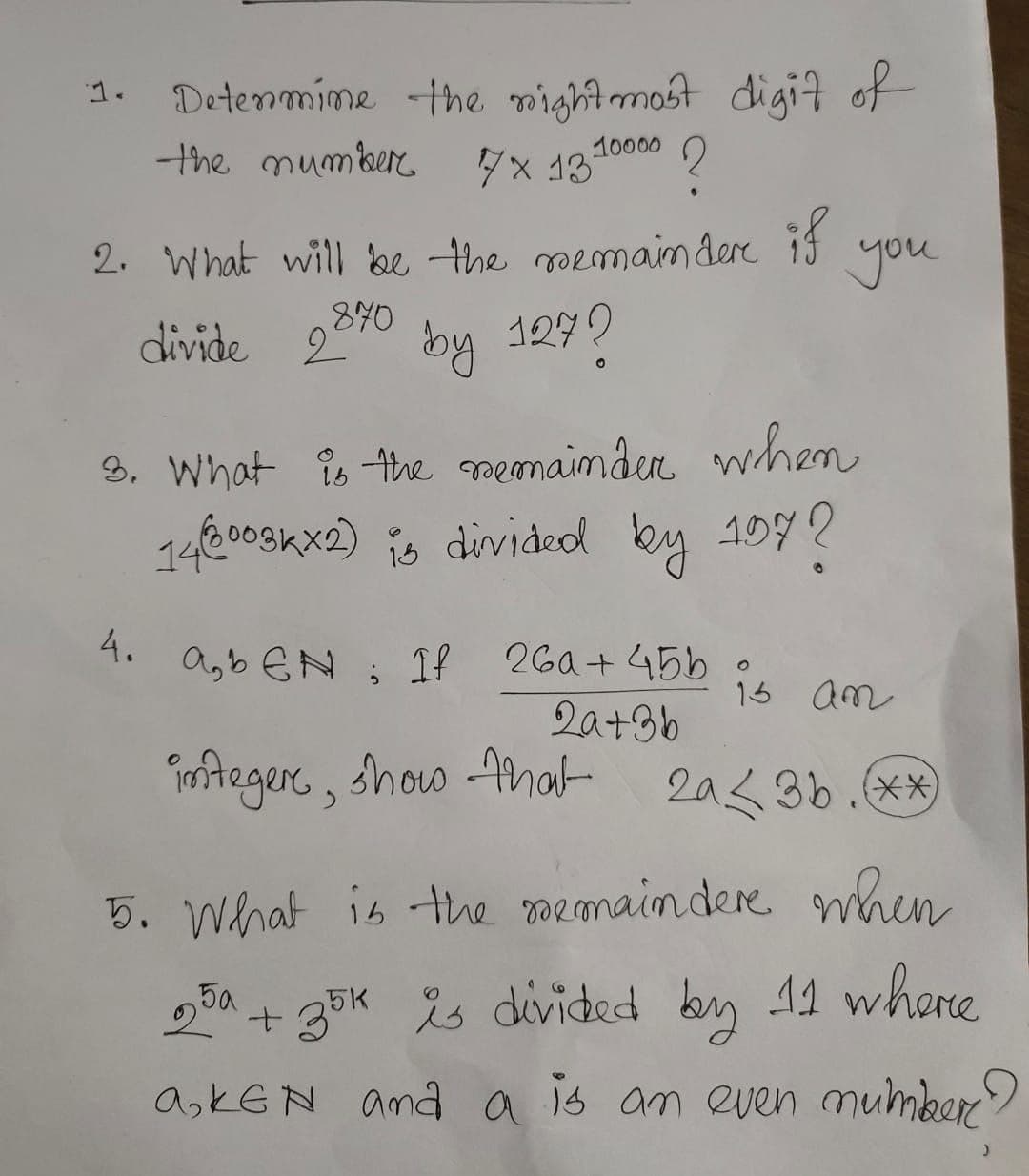 Determine the right most digit of
the number.
7x 1310000 ?
2
2. What will be the remainder if
.870
divide 2070 by 127?
3. What is the remainder when
146003kx2) is divided by 197?
a,bEN; If
integer, show that
4.
you
26a+45b
2a+36
13 an
2a3b. (**)
5. What is the remaindere when
25a + 35K is divided by 11 where
a,KEN and a is an even number
)