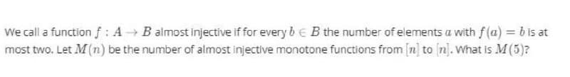 We call a function f : A B almost injective if for every b € B the number of elements a with f (a) = b is at
most two. Let M(n) be the number of almost injective monotone functions from [n] to (n]. What is M(5)?
%3D
