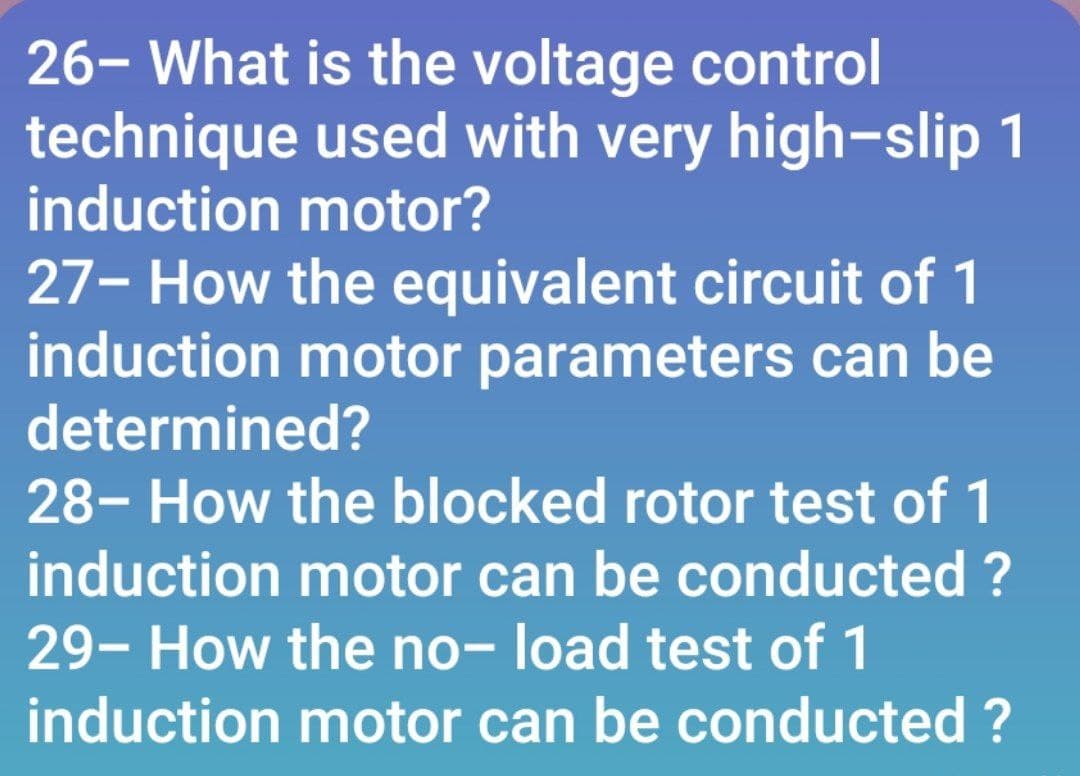 26- What is the voltage control
technique used with very high-slip 1
induction motor?
27- How the equivalent circuit of 1
induction motor parameters can be
determined?
28- How the blocked rotor test of 1
induction motor can be conducted ?
29- How the no- load test of 1
induction motor can be conducted ?
