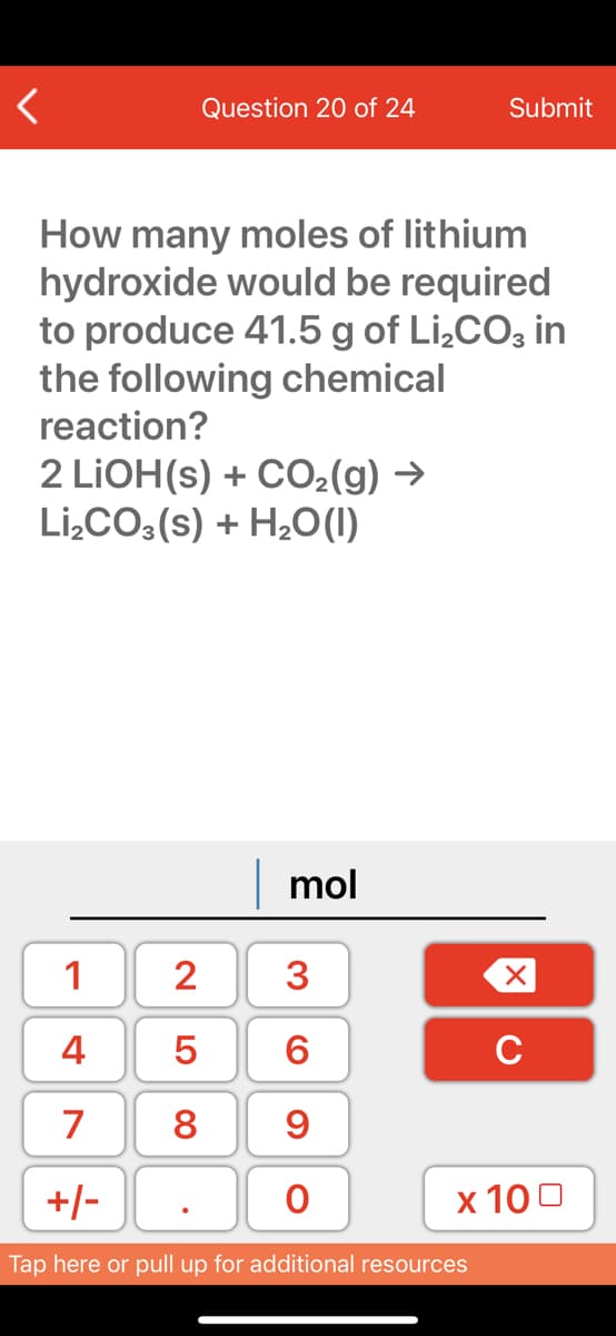 Question 20 of 24
Submit
How many moles of lithium
hydroxide would be required
to produce 41.5 g of Li,CO; in
the following chemical
reaction?
2 LIOH(s) + CO2(g) →
Li,CO:(s) + H2O(1)
mol
1
2
4
C
7
8
9
+/-
х 100
Tap here or pull up for additional resources
3.
