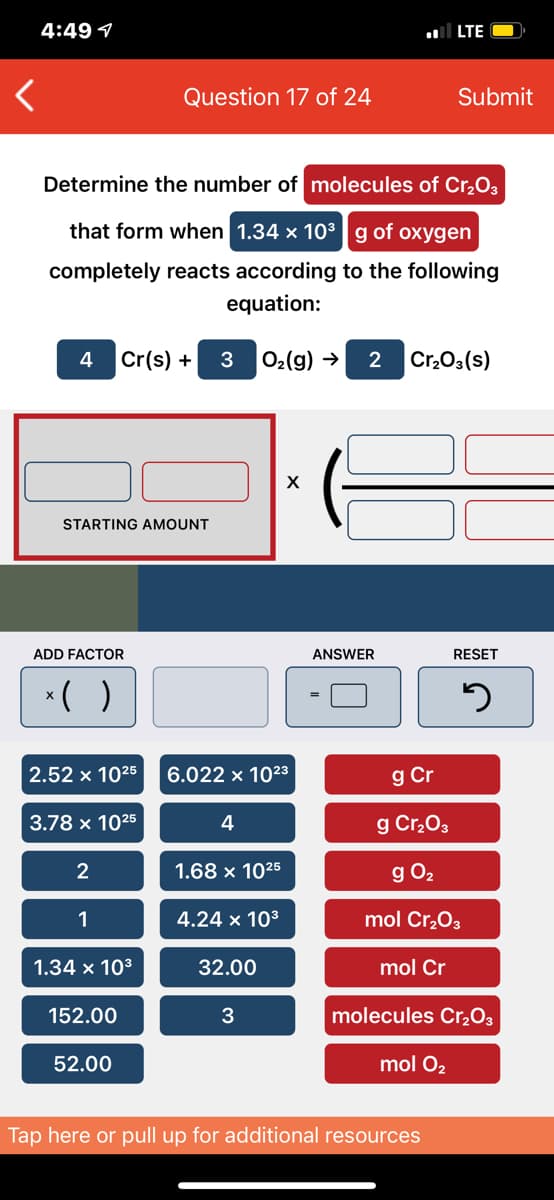 4:49 1
LTE
Question 17 of 24
Submit
Determine the number of molecules of Cr,O3
that form when 1.34 x 10³g of oxygen
completely reacts according to the following
equation:
4
Cr(s) +
O2(g) →
2
Cr,03(s)
STARTING AMOUNT
ADD FACTOR
ANSWER
RESET
*( )
2.52 x 1025
6.022 x 1023
g Cr
3.78 x 1025
4
g Cr,03
2
1.68 x 1025
g O2
1
4.24 x 103
mol Cr,O3
1.34 x 103
32.00
mol Cr
152.00
molecules Cr,O3
52.00
mol O2
Tap here or pull up for additional resources
