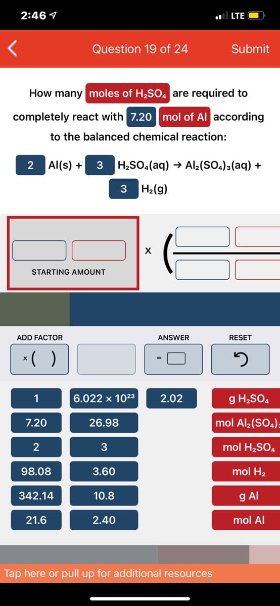 2:46 1
LTE
Question 19 of 24
Submit
How many moles of H2SO4 are required to
completely react with 7.20 mol of Al according
to the balanced chemical reaction:
2
Al(s) +
3
H¿SO.(aq) → Al2(SOa)3(aq) +
H2(g)
STARTING AMOUNT
ADD FACTOR
ANSWER
RESET
*( )
1
6.022 x 1023
2.02
g H2SO4
7.20
26.98
mol Al2(SO.)=
2
3
mol H,SO4
98.08
3.60
mol H2
342.14
10.8
g Al
21.6
2.40
mol Al
Tap here or pull up for additional resources
