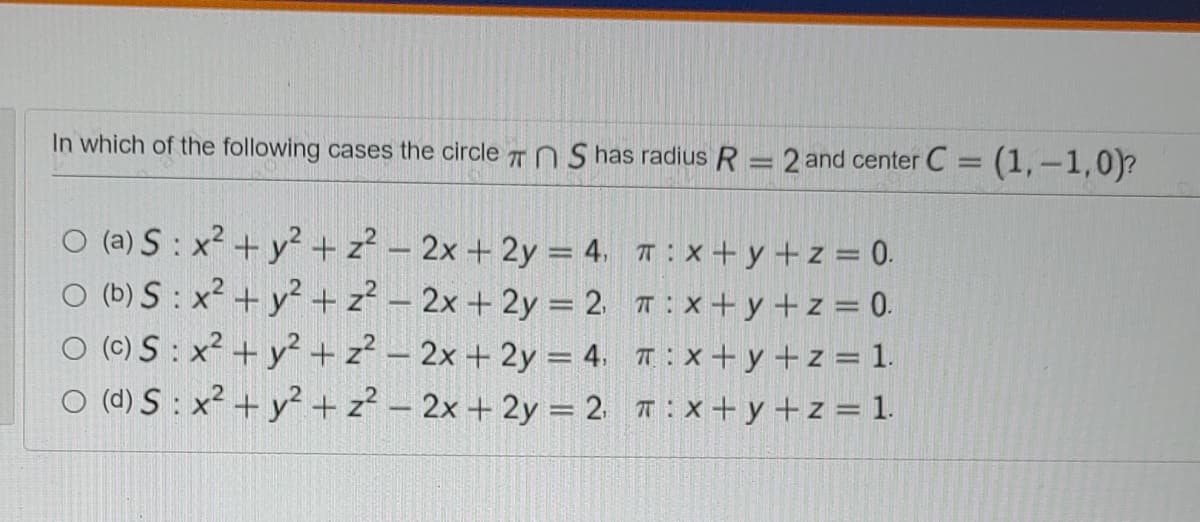 In which of the following cases the circle TN S has radius R == 2 and center C = (1,-1,0)?
%3D
O (a) S : x² + y² + z? – 2x + 2y = 4. T: X+ y +z = 0.
O (b) S : x2 + y²+ z? – 2x + 2y = 2 T:x+ y +z = 0.
O (C) S: x² + y? + z? – 2x + 2y = 4. T : X+ y +z = 1.
O (d) S : x² + y² + z? – 2x + 2y = 2 T: x+y +z = 1.
