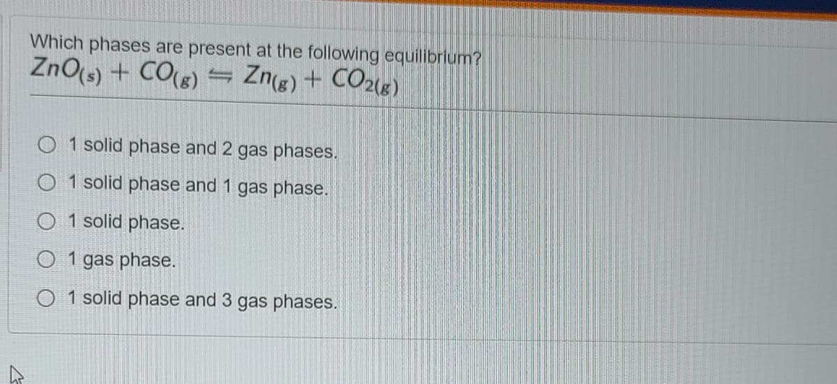 Which phases are present at the following equilibrlum?
ZnO(s) + CO(s)
Zne) + CO21«).
O 1 solid phase and 2 gas phases.
O 1 solid phase and 1 gas phase.
O 1 solid phase.
O 1 gas phase.
O 1 solid phase and 3 gas phases.
