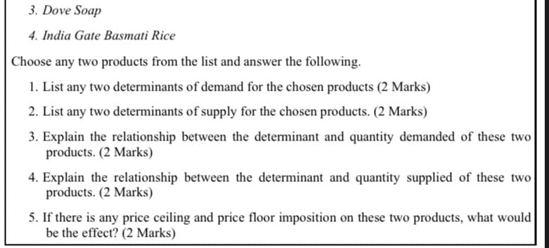 3. Dove Soap
4. India Gate Basmati Rice
Choose any two products from the list and answer the following.
1. List any two determinants of demand for the chosen products (2 Marks)
2. List any two determinants of supply for the chosen products. (2 Marks)
3. Explain the relationship between the determinant and quantity demanded of these two
products. (2 Marks)
4. Explain the relationship between the determinant and quantity supplied of these two
products. (2 Marks)
5. If there is any price ceiling and price floor imposition on these two products, what would
be the effect? (2 Marks)
