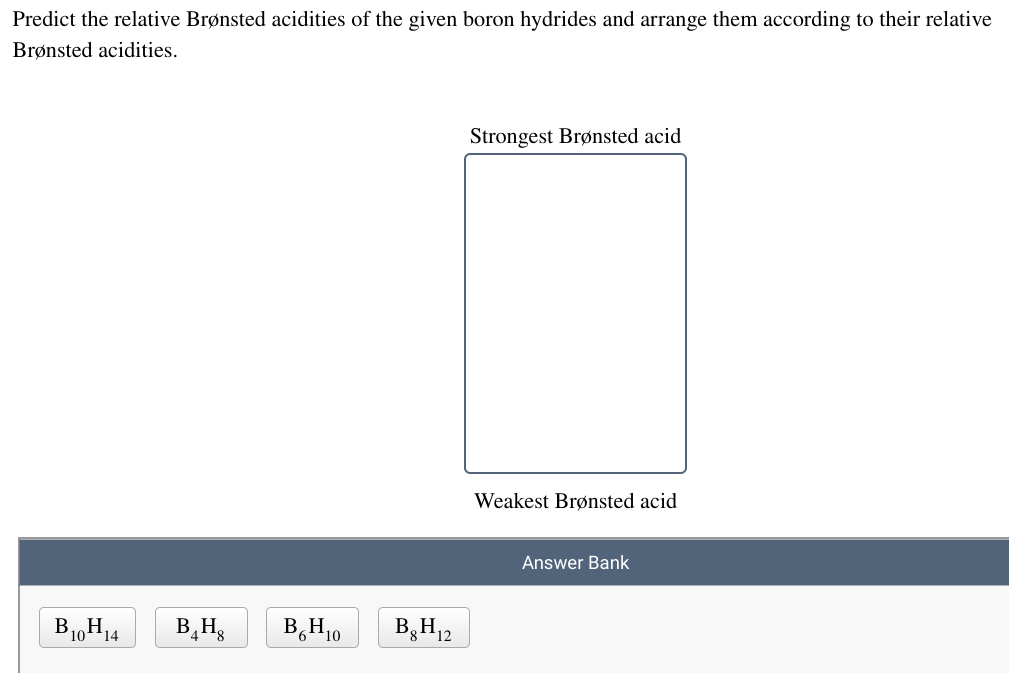 Predict the relative Brønsted acidities of the given boron hydrides and arrange them according to their relative
Brønsted acidities.
Strongest Brønsted acid
Weakest Brønsted acid
Answer Bank
B10H14
B,Hg
B,H10
B,H12
