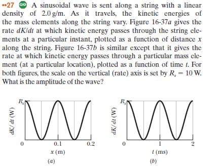 *27 O A sinusoidal wave is sent along a string with a linear
density of 2.0 g/m. As it travels, the kinetic energies of
the mass elements along the string vary. Figure 16-37a gives the
rate dKldt at which kinetic energy passes through the string ele-
ments at a particular instant, plotted as a function of distance x
along the string. Figure 16-37b is similar except that it gives the
rate at which kinetic energy passes through a particular mass ele-
ment (at a particular location), plotted as a function of time t. For
both figures, the scale on the vertical (rate) axis is set by R, = 10 W.
What is the amplitude of the wave?
R,
0.1
0.2
x (m)
t (ms)
(a)
(b)
