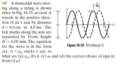 .9 A sinusoidal wave mov-
ing along a string is shown
twice in Fig. 16-33, as crest A
travels in the positive direc-
tion of an x axis by distance
Н
d = 6.0 cm in 4.0 ms. The
tick marks along the axis are
separated by 10 cm; height
H = 6.00 mm. The equation
for the wave is in the form
Figure 16-33 Problem 9.
y(x, 1) = ym sin(kx + wt), so
what are (a) ym, (b) k, (c) w, and (d) the correct choice of sign in
front of w?

