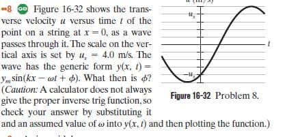-8 O Figure 16-32 shows the trans-
verse velocity u versus time t of the
point on a string at x = 0, as a wave
passes through it. The scale on the ver-
tical axis is set by u, = 4.0 m/s. The
inkr - uf - d What thes is e
(Caution: A calculator does not always
give the proper inverse trig function, so
check your answer by substituting it
and an assumed value of o into y(x, 1) and then plotting the function.)
Figure 16-32 Problem 8.
