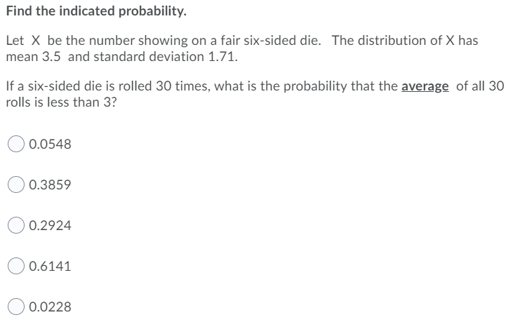 Find the indicated probability.
Let X be the number showing on a fair six-sided die. The distribution of X has
mean 3.5 and standard deviation 1.71.
If a six-sided die is rolled 30 times, what is the probability that the average of all 30
rolls is less than 3?
0.0548
0.3859
0.2924
0.6141
0.0228
