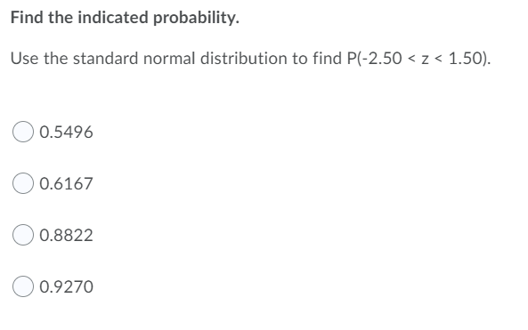 Find the indicated probability.
Use the standard normal distribution to find P(-2.50 < z < 1.50).
0.5496
0.6167
0.8822
0.9270
