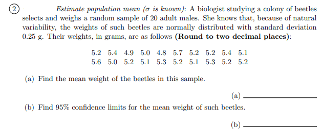 (2)
selects and weighs a random sample of 20 adult males. She knows that, because of natural
variability, the weights of such beetles are normally distributed with standard deviation
0.25 g. Their weights, in grams, are as follows (Round to two decimal places):
Estimate population mean (o is known): A biologist studying a colony of beetles
5.2 5.4 4.9 5.0 4.8 5.7 5.2 5.2 5.4 5.1
5.6 5.0 5.2 5.1 5.3 5.2 5.1 5.3 5.2 5.2
(a) Find the mean weight of the beetles in this sample.
(a)
(b) Find 95% confidence limits for the mean weight of such beetles.
(b)
