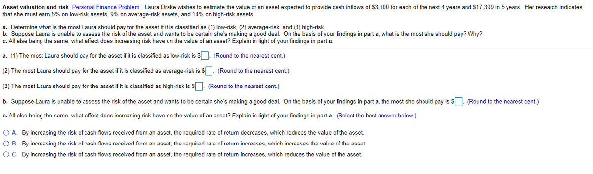 Asset valuation and risk Personal Finance Problem Laura Drake wishes to estimate the value of an asset expected to provide cash inflows of $3,100 for each of the next 4 years and $17,399 in 5 years. Her research indicates
that she must earn 5% on low-risk assets, 9% on average-risk assets, and 14% on high-risk assets.
a. Determine what is the most Laura should pay for the asset if it is classified as (1) low-risk, (2) average-risk, and (3) high-risk.
b. Suppose Laura is unable to assess the risk of the asset and wants to be certain she's making a good deal. On the basis of your findings in part a, what is the most she should pay? Why?
c. All else being the same, what effect does increasing risk have on the value of an asset? Explain in light of your findings in part a.
a. (1) The most Laura should pay for the asset if it is classified as low-risk is $ | (Round to the nearest cent.)
(2) The most Laura should pay for the asset if it is classified as average-risk is $. (Round to the nearest cent.)
(3) The most Laura should pay for the asset if it is classified as high-risk is $. (Round to the nearest cent.)
b. Suppose Laura is unable to assess the risk of the asset and wants to be certain she's making a good deal. On the basis of your findings in part a, the most she should pay is $
(Round to the nearest cent.)
c. All else being the same, what effect does increasing risk have on the value of an asset? Explain in light of your findings in part a. (Select the best answer below.)
O A. By increasing the risk of cash flows received from an asset, the required rate of return decreases, which reduces the value of the asset.
O B. By increasing the risk of cash flows received from an asset, the required rate of return increases, which increases the value of the asset.
O C. By increasing the risk of cash flows received from an asset, the required rate of return increases, which reduces the value of the asset.
