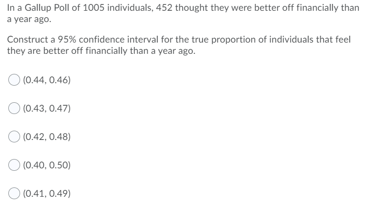 In a Gallup Poll of 1005 individuals, 452 thought they were better off financially than
a year ago.
Construct a 95% confidence interval for the true proportion of individuals that feel
they are better off financially than a year ago.
(0.44, 0.46)
(0.43, 0.47)
(0.42, 0.48)
(0.40, 0.50)
(0.41, 0.49)

