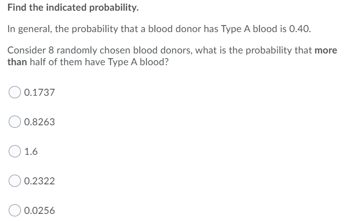 Find the indicated probability.
In general, the probability that a blood donor has Type A blood is 0.40.
Consider 8 randomly chosen blood donors, what is the probability that more
than half of them have Type A blood?
0.1737
0.8263
1.6
0.2322
0.0256
