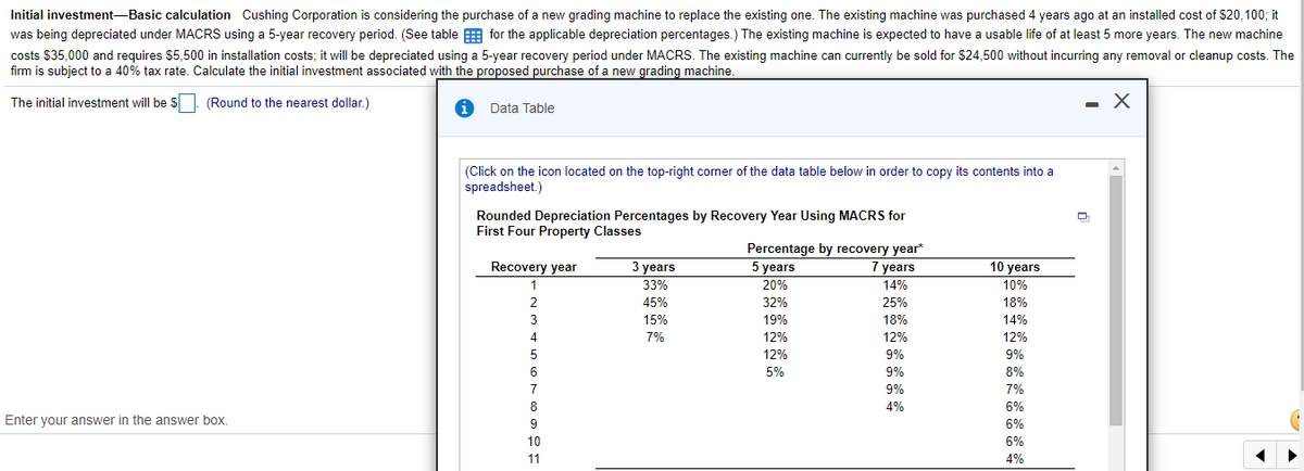 Initial investment-Basic calculation Cushing Corporation is considering the purchase of a new grading machine to replace the existing one. The existing machine was purchased 4 years ago at an installed cost of $20,100; it
was being depreciated under MACRS using a 5-year recovery period. (See table E for the applicable depreciation percentages.) The existing machine is expected to have a usable life of at least 5 more years. The new machine
costs $35,000 and requires $5,500 in installation costs; it will be depreciated using a 5-year recovery period under MACRS. The existing machine can curently be sold for $24,500 without incurring any removal or cleanup costs. The
firm is subject to a 40% tax rate. Calculate the initial investment associated with the proposed purchase of a new grading machine.
The initial investment will be $. (Round to the nearest dollar.)
Data Table
(Click on the icon located on the top-right corner of the data table below in order to copy its contents into a
spreadsheet.)
Rounded Depreciation Percentages by Recovery Year Using MACRS for
First Four Property Classes
Percentage by recovery year*
5 years
Recovery year
3 years
7 years
10 years
1
33%
20%
14%
10%
45%
32%
25%
18%
3
15%
19%
18%
14%
4
7%
12%
12%
12%
5
12%
9%
9%
6
5%
9%
8%
7
9%
7%
8
4%
6%
Enter your answer in the answer box.
6%
10
6%
11
4%
