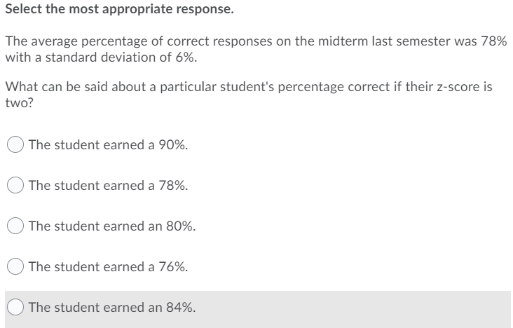 Select the most appropriate response.
The average percentage of correct responses on the midterm last semester was 78%
with a standard deviation of 6%.
What can be said about a particular student's percentage correct if their z-score is
two?
The student earned a 90%.
The student earned a 78%.
The student earned an 80%.
The student earned a 76%.
The student earned an 84%.
