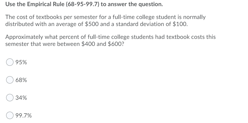 Use the Empirical Rule (68-95-99.7) to answer the question.
The cost of textbooks per semester for a full-time college student is normally
distributed with an average of $500 and a standard deviation of $100.
Approximately what percent of full-time college students had textbook costs this
semester that were between $400 and $600?
95%
68%
34%
99.7%

