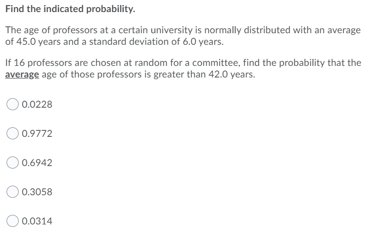 Find the indicated probability.
The age of professors at a certain university is normally distributed with an average
of 45.0 years and a standard deviation of 6.0 years.
If 16 professors are chosen at random for a committee, find the probability that the
average age of those professors is greater than 42.0 years.
0.0228
0.9772
0.6942
0.3058
0.0314
