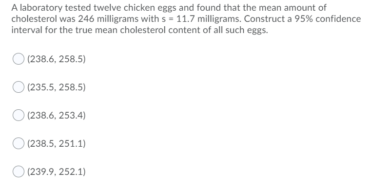 A laboratory tested twelve chicken eggs and found that the mean amount of
cholesterol was 246 milligrams with s = 11.7 milligrams. Construct a 95% confidence
interval for the true mean cholesterol content of all such eggs.
(238.6, 258.5)
(235.5, 258.5)
(238.6, 253.4)
(238.5, 251.1)
(239.9, 252.1)

