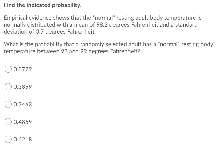 Find the indicated probability.
Empirical evidence shows that the "normal" resting adult body temperature is
normally distributed with a mean of 98.2 degrees Fahrenheit and a standard
deviation of 0.7 degrees Fahrenheit.
What is the probability that a randomly selected adult has a "normal" resting body
temperature between 98 and 99 degrees Fahrenheit?
0.8729
0.3859
0.3463
0.4859
0.4218
