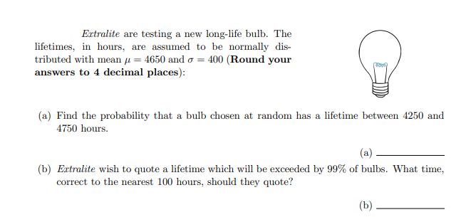 Extralite are testing a new long-life bulb. The
lifetimes, in hours, are assumed to be normally dis-
tributed with mean u = 4650 and o = 400 (Round your
answers to 4 decimal places):
(a) Find the probability that a bulb chosen at random has a lifetime between 4250 and
4750 hours.
(a).
(b) Extralite wish to quote a lifetime which will be exceeded by 99% of bulbs. What time,
correct to the nearest 100 hours, should they quote?
(b)
