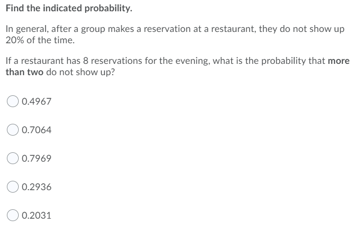 Find the indicated probability.
In general, after a group makes a reservation at a restaurant, they do not show up
20% of the time.
If a restaurant has 8 reservations for the evening, what is the probability that more
than two do not show up?
0.4967
0.7064
0.7969
0.2936
0.2031
