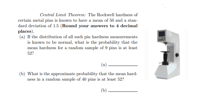 Central Limit Theorem: The Rockwell hardness of
certain metal pins is known to have a mean of 50 and a stan-
dard deviation of 1.5 (Round your answers to 4 decimal
places).
(a) If the distribution of all such pin hardness measurements
is known to be normal, what is the probability that the
mean hardness for a random sample of 9 pins is at least
52?
(b) What is the approximate probability that the mean hard-
ness in a random sample of 40 pins is at least 52?
(b)
