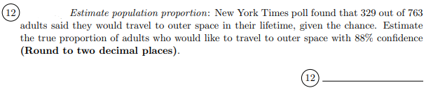(12)
adults said they would travel to outer space in their lifetime, given the chance. Estimate
the true proportion of adults who would like to travel to outer space with 88% confidence
(Round to two decimal places).
Estimate population proportion: New York Times poll found that 329 out of 763
12
