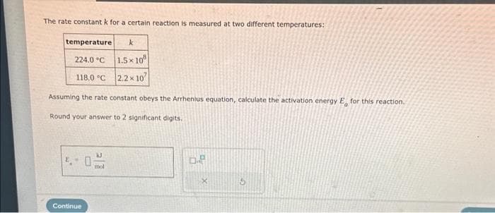 The rate constant k for a certain reaction is measured at two different temperatures:
temperature k
224.0 °C
118,0 °C
Assuming the rate constant obeys the Arrhenius equation, calculate the activation energy E for this reaction.
Round your answer to 2 significant digits.
Continue
1.5x108
2.2 x 10
mol
D.P
S