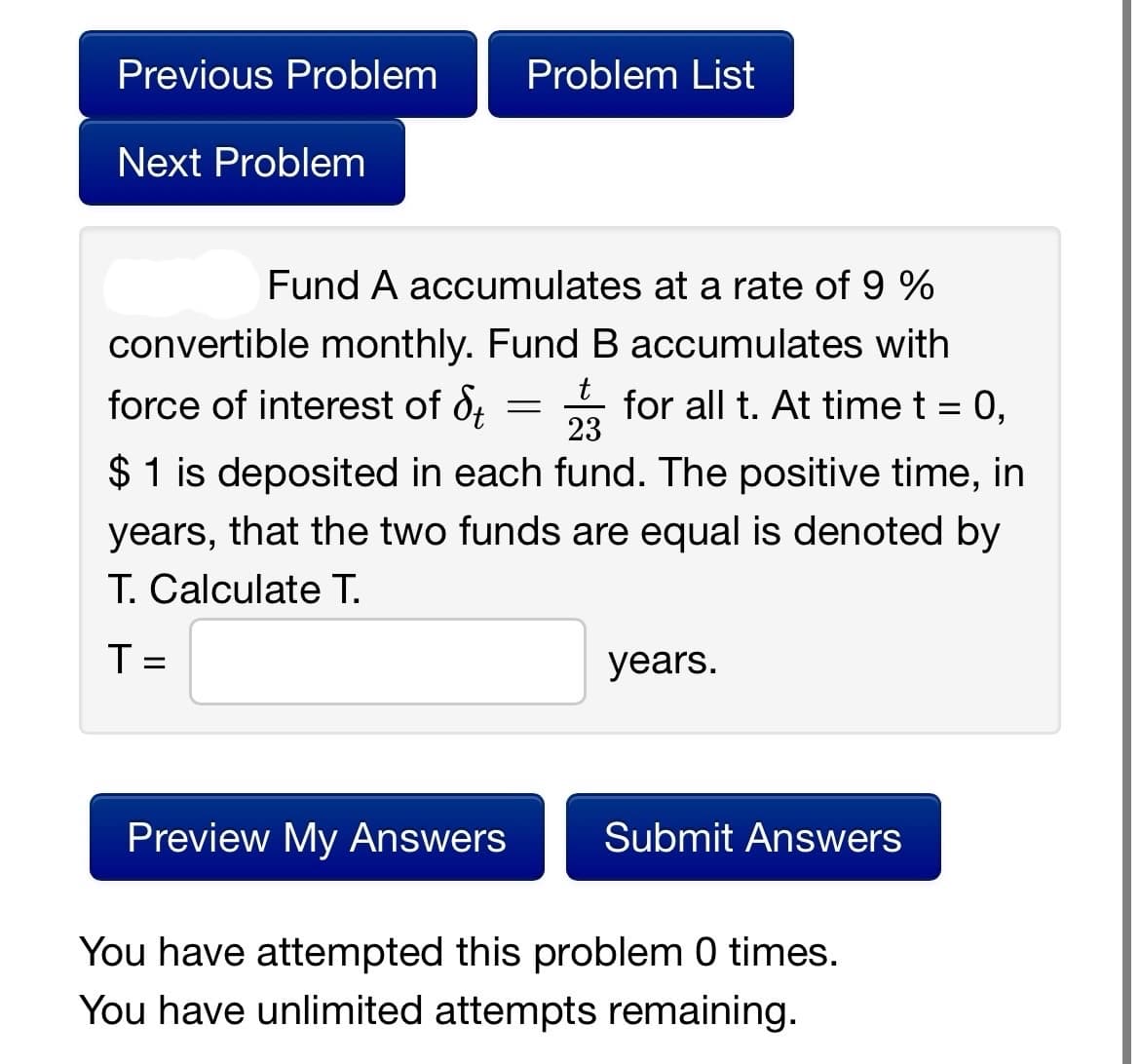 Previous Problem
Next Problem
Problem List
Fund A accumulates at a rate of 9 %
convertible monthly. Fund B accumulates with
t
force of interest of d = 3 for all t. At time t = 0,
St 23
$1 is deposited in each fund. The positive time, in
years, that the two funds are equal is denoted by
T. Calculate T.
T =
years.
Preview My Answers Submit Answers
You have attempted this problem 0 times.
You have unlimited attempts remaining.