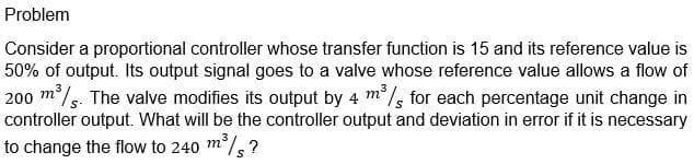 Problem
Consider a proportional controller whose transfer function is 15 and its reference value is
50% of output. Its output signal goes to a valve whose reference value allows a flow of
200 m/s. The valve modifies its output by 4 m/, for each percentage unit change in
controller output. What will be the controller output and deviation in error if it is necessary
to change the flow to 240 m/,?
