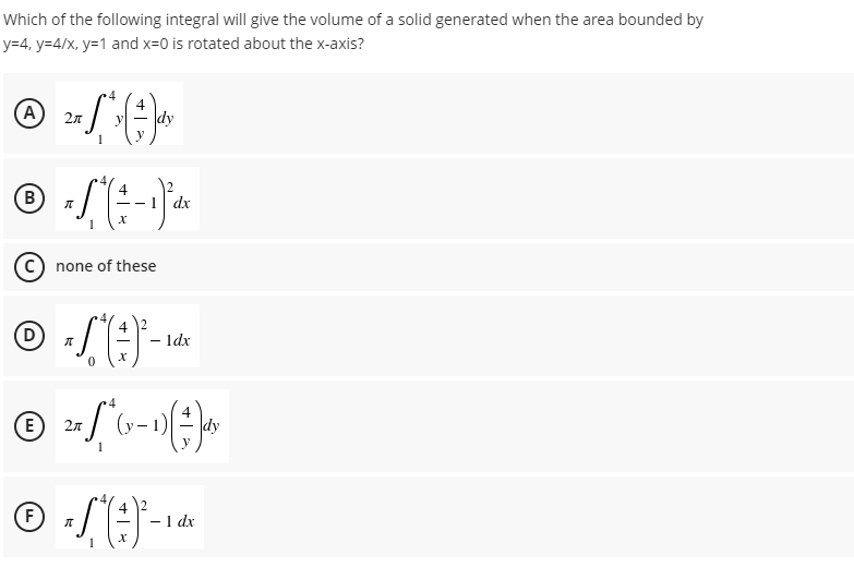 Which of the following integral will give the volume of a solid generated when the area bounded by
y=4, y=4/x, y=1 and x=0 is rotated about the x-axis?
A
dy
2n
4
B
dx
c) none of these
4
(D)
1dx
E
2л
dy
4
F
1 dx
