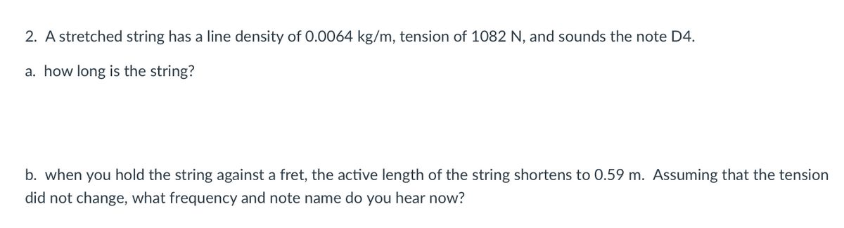 2. A stretched string has a line density of 0.0064 kg/m, tension of 1082 N, and sounds the note D4.
a. how long is the string?
b. when you hold the string against a fret, the active length of the string shortens to 0.59 m. Assuming that the tension
did not change, what frequency and note name do you hear now?

