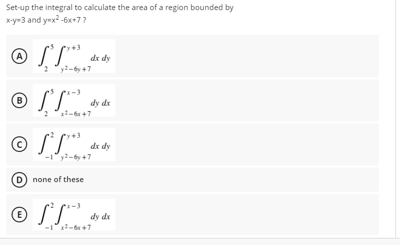 Set-up the integral to calculate the area of a region bounded by
x-y=3 and y=x2 -6x+7?
v+3
A
dx dy
2 °y2– 6y +7
•x – 3
dy dx
2 °x2-6x +7
© SL*
+3
C
dx dy
-1° y2– 6y +7
D none of these
E
dy dx
x2– 6x +7
