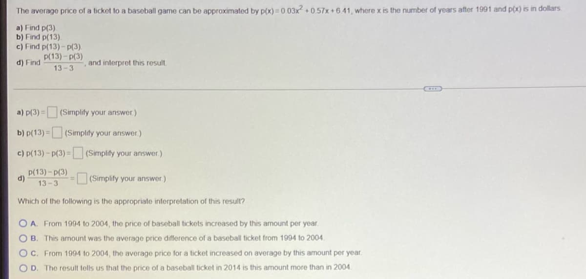 The average price of a ticket to a baseball game can be approximated by p(x) = 0.03x² + 0 .57x+6.41, where x is the number of years after 1991 and p(x) is in dollars.
a) Find p(3).
b) Find p(13).
c) Find p(13)- p(3).
P(13)-p(3)
d) Find
and interpret this result.
13-3
a) p(3) = (Simplify your answer)
b) p(13) =
(Simplify your answer.)
c) p(13)- p(3) = (Simplify your answer.)
p(13)- p(3)
()
13-3
(Simplify your answer.)
Which of the following is the appropriate interpretation of this result?
O A. From 1994 to 2004, the price of baseball tickets increased by this amount per year.
OB. This arnount was the average price difference of a baseball ticket from 1994 to 2004.
Oc. From 1994 to 2004, the average price for a ticket increased on average by this amount per year.
O D. The result tells us that the price of a baseball ticket in 2014 is this amount more than in 2004.

