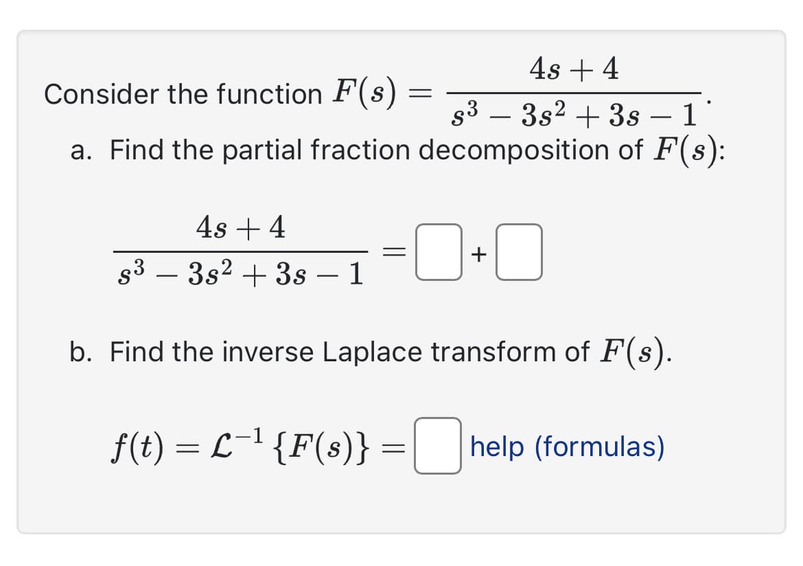 4s + 4
Consider the function F(s) =
s³ - 3s² + 3s – 1
a. Find the partial fraction decomposition of F(s):
4s + 4
s³ - 3s² + 3s – 1
b. Find the inverse Laplace transform of F(s).
f(t) = L−¹ {F(s)} = [help (formulas)
=
+