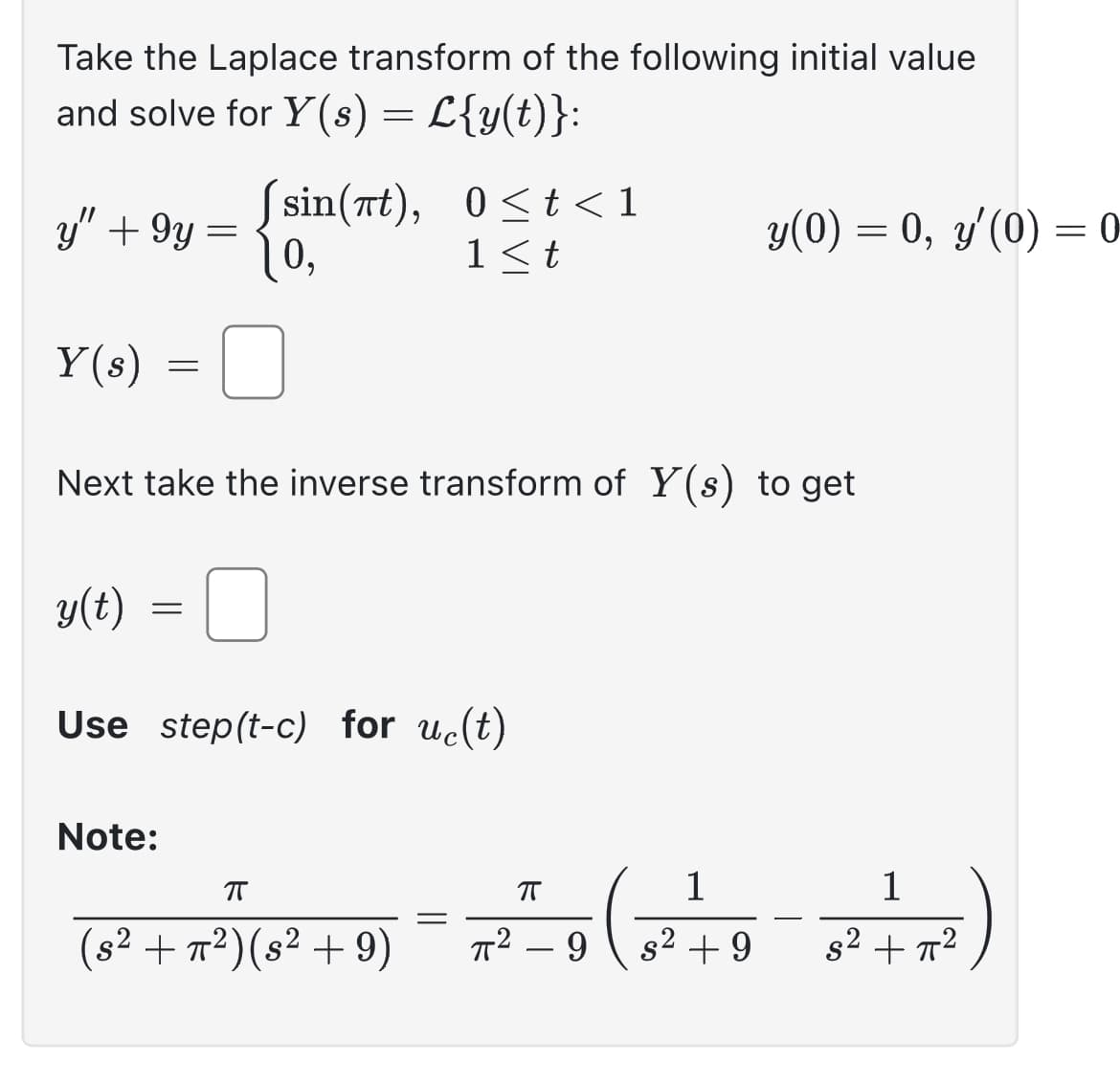 Take the Laplace transform of the following initial value
and solve for Y(s) = L{y(t)}:
y" +9y=
=
=
Y(s)
Next take the inverse transform of Y(s) to get
=
Note:
sin(at), 0≤t<1
0,
1<t
y(t)
Use step(t-c) for uc(t)
ㅠ
(s² + π²) (s² +9)
||
y(0) = 0, y'(0) = 0-
1
π
1
2²²9 ( 3² +9-2²+x²)
πT²