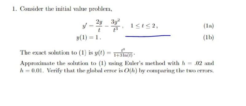 1. Consider the initial value problem,
2y 3y2
1<t<2,
(la)
y(1) = 1.
(1b)
The exact solution to (1) is y(t) = +3In(?) *
Approximate the solution to (1) using Euler's method with h = .02 and
h = 0.01. Verify that the global error is O(h) by comparing the two errors.
