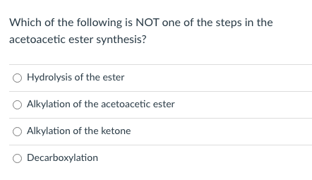 Which of the following is NOT one of the steps in the
acetoacetic ester synthesis?
Hydrolysis of the ester
Alkylation of the acetoacetic ester
Alkylation of the ketone
Decarboxylation
