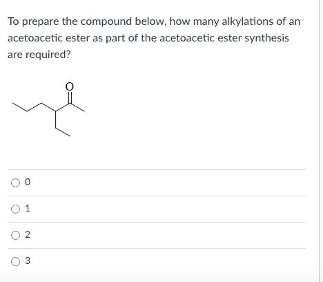 To prepare the compound below, how many alkylations of an
acetoacetic ester as part of the acetoacetic ester synthesis
are required?
O 2
O 3
