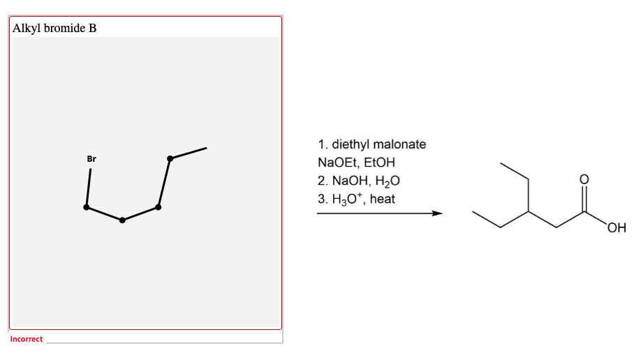 Alkyl bromide B
1. diethyl malonate
NaOEt, EtOH
2. NaOH, H2O
Br
3. H30*, heat
`OH
Incorrect
