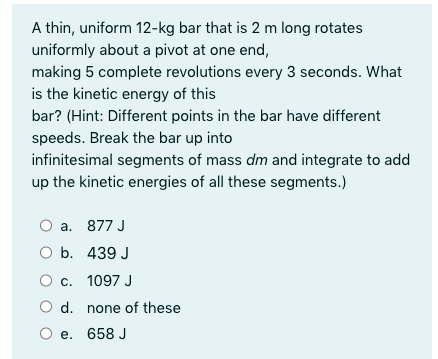 A thin, uniform 12-kg bar that is 2 m long rotates
uniformly about a pivot at one end,
making 5 complete revolutions every 3 seconds. What
is the kinetic energy of this
bar? (Hint: Different points in the bar have different
speeds. Break the bar up into
infinitesimal segments of mass dm and integrate to add
up the kinetic energies of all these segments.)
a. 877 J
O b. 439 J
c. 1097 J
O d. none of these
O e. 658 J

