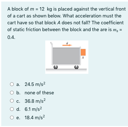 A block of m = 12 kg is placed against the vertical front
of a cart as shown below. What acceleration must the
cart have so that block A does not fall? The coefficient
of static friction between the block and the are is m, =
0.4.
a. 24.5 m/s2
O b. none of these
О с. 36.8 m/s?
O d. 6.1 m/s?
О е. 18.4 m/s?
