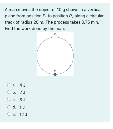 A man moves the object of 10 g shown in a vertical
plane from position P, to position P2 along a circular
track of radius 20 m. The process takes 0.75 min.
Find the work done by the man.
O a. 4 J
O b. 2 J
O c. 6 J
O d. 1J
О е. 12 J
