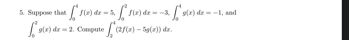 c4
5. Suppose that
I f(x) dx = 5,
f (x) dx = -3,
g(x) dx = -1, and
д(т) dx 3 2. ompute
(2f(x) – 5g(x)) dx.
