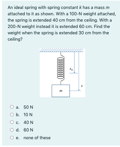 An ideal spring with spring constant k has a mass m
attached to it as shown. With a 100-N weight attached,
the spring is extended 40 cm from the ceiling. With a
200-N weight instead it is extended 60 cm. Find the
weight when the spring is extended 30 cm from the
ceiling?
Xo
m
Оа. 50 N
O b. 10 N
О с. 40 N
O d. 60 N
е.
none of these

