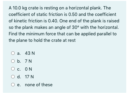 A 10.0 kg crate is resting on a horizontal plank. The
coefficient of static friction is 0.50 and the coefficient
of kinetic friction is 0.40. One end of the plank is raised
so the plank makes an angle of 30° with the horizontal.
Find the minimum force that can be applied parallel to
the plane to hold the crate at rest
а. 43 N
O b. 7 N
О с. ОN
O d. 17 N
e. none of these

