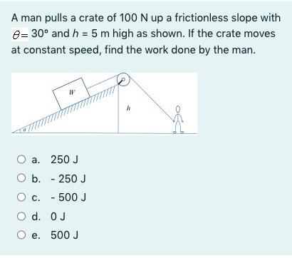 A man pulls a crate of 100 N up a frictionless slope with
8= 30° and h = 5 m high as shown. If the crate moves
at constant speed, find the work done by the man.
а. 250 J
O b. - 250 J
О с. - 500 J
O d. OJ
e. 500 J
